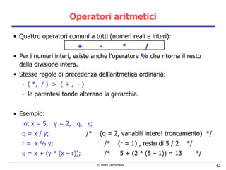 Operatori aritmetici Quattro operatori comuni a tutti (numeri reali e interi): + - * / Per i numeri interi, esiste anche l’operatore  %  che ritorna il resto della divisione intera. Stesse regole di precedenza dell’aritmetica ordinaria: ( *,  / )  >  ( + ,  - )  le parentesi tonde alterano la gerarchia. Esempio: int x = 5,  y = 2,  q,  r; q = x / y;  /*  (q = 2, variabili intere! troncamento)  */ r =  x % y;  /*  (r = 1) , resto di 5 / 2  */ q = x + (y * (x – r));  /*  5 + (2 * (5 – 1)) = 13  */ 