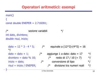 Operatori aritmetici: esempi main() { const double ENEPER = 2.718281; /*  sezione variabili  */ int dato, divintero; double risul, inizio; dato = 12 * 3 - 4 * 5;  /*  equivale a (12*3)-(4*5) = 16  */ dato = dato + 1;   /*  aggiunge 1 a dato: dato = 17  */ divintero = dato % 10;   /*  resto di 17 / 10 (= 7)  */ inizio = dato;  /*  conversione di tipo  */ risul = inizio / ENEPER;  /*  divisione tra numeri reali  */ } 
