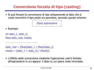 Conversione forzata di tipo (casting) Si può forzare la conversione di tipo anteponendo al dato che si vuole convertire il tipo   posto tra parentesi, secondo questo schema: (tipo) espressione Esempio: int dato_1, dato_2; float dato_real, media; …………………………………… .. dato_real = (float)dato_1 / (float)dato_2; media = (dato_1 + dato_2) / (float)2; L'effetto della conversione mediante l'operazione  cast  è limitato all'espressione in   cui appare: il dato su cui opera resta immutato. 