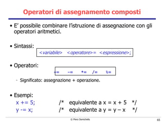 Operatori di assegnamento composti E’ possibile combinare l’istruzione di assegnazione con gli operatori aritmetici. Sintassi: < variabile >  < operatore > =   < espressione > ; Operatori: +=  -=  *=  /=  %=   Significato: assegnazione + operazione. Esempi: x  +=   5; /*  equivalente a x = x + 5  */ y  -=   x; /*  equivalente a y = y – x  */ 