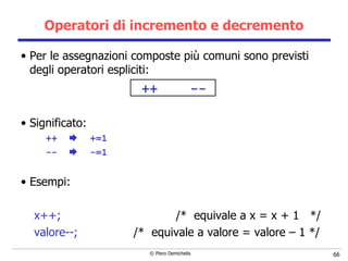 Operatori di incremento e decremento Per le assegnazioni composte più comuni sono previsti degli operatori espliciti: ++  -- Significato: ++     +=1 --      -=1 Esempi: x++;   /*  equivale a x = x + 1  */ valore--;   /*  equivale a valore = valore – 1 */ 
