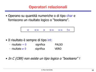 Operatori relazionali Operano su quantità numeriche o di tipo  char  e forniscono un risultato logico o “booleano”. <  <=  >  >=  ==  != Il risultato è sempre di tipo  int:   risultato  = 0   significa  FALSO risultato    0   significa  VERO In C (C89) non esiste un tipo logico o “booleano” !  