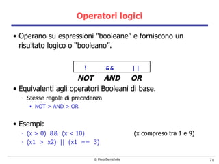 Operatori logici Operano su espressioni “booleane” e forniscono un risultato logico o “booleano”. !  &&  || NOT  AND  OR Equivalenti agli operatori Booleani di base. Stesse regole di precedenza NOT > AND > OR Esempi: (x > 0)  &&  (x < 10)   (x compreso tra 1 e 9) (x1  >  x2)  ||  (x1  ==  3) 