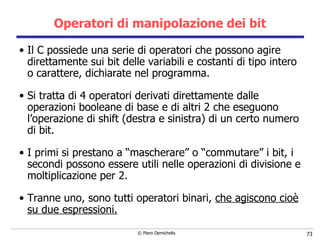 Operatori di manipolazione dei bit Il C possiede una serie di operatori che possono agire direttamente sui bit delle variabili e costanti di tipo intero o carattere, dichiarate nel programma. Si tratta di 4 operatori derivati direttamente dalle operazioni booleane di base e di altri 2 che eseguono l’operazione di shift (destra e sinistra) di un certo numero di bit. I primi si prestano a “mascherare” o “commutare” i bit, i secondi possono essere utili nelle operazioni di divisione e moltiplicazione per 2. Tranne uno, sono tutti operatori binari,  che agiscono cioè su due espressioni. 