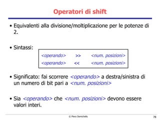 Operatori di shift Equivalenti alla divisione/moltiplicazione per le potenze di 2. Sintassi: <operando>   >>   <num. posizioni> <operando>   <<   <num. posizioni> Significato: fai scorrere  <operando>   a destra/sinistra di un numero di bit pari a  <num. posizioni> Sia  <operando>   che   <num. posizioni>   devono essere valori interi. 