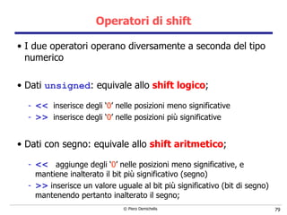 Operatori di shift I due operatori operano diversamente a seconda del tipo numerico  Dati  unsigned : equivale allo  shift logico ; <<   inserisce degli ‘ 0 ’ nelle posizioni meno significative >>   inserisce degli ‘ 0 ’ nelle posizioni pi ù significative Dati con segno: equivale allo  shift aritmetico ; <<   aggiunge degli ‘ 0 ’ nelle posizioni meno significative, e mantiene inalterato il bit pi ù significativo (segno) >>  inserisce un valore uguale al bit pi ù significativo (bit di segno) mantenendo pertanto inalterato il segno; 