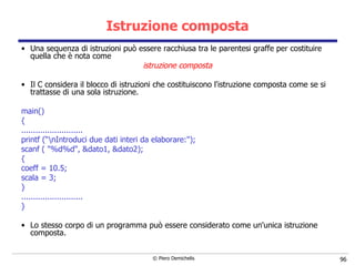 Istruzione composta Una sequenza di istruzioni può essere racchiusa tra le parentesi graffe per costituire quella che è nota come  istruzione composta Il C considera   il blocco di istruzioni che costituiscono l'istruzione composta come se si trattasse di una sola istruzione. main() { .......................... printf (“\nIntroduci due dati interi da elaborare:"); scanf ( "%d%d", &dato1, &dato2); { coeff = 10.5;  scala = 3; } .......................... }   Lo stesso corpo di un programma può essere considerato come un'unica istruzione composta. 