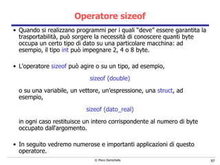 Operatore sizeof Quando si realizzano programmi per i quali “deve” essere garantita la   trasportabilità, può sorgere la necessità di conoscere quanti byte   occupa un certo tipo di dato su una particolare macchina: ad esempio, il tipo  int  può impegnare 2, 4 o 8 byte.   L'operatore  sizeof  può agire o su un tipo, ad esempio,  sizeof (double) o su una variabile, un vettore, un’espressione, una  struct , ad esempio, sizeof (dato_real) in ogni caso restituisce un intero corrispondente al numero di byte occupato dall‘argomento.   In seguito vedremo numerose e importanti applicazioni di questo operatore. 