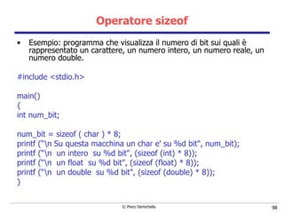 Operatore sizeof Esempio: programma che visualizza il numero di bit sui quali è rappresentato un carattere, un numero   intero, un numero reale, un numero double.   #include <stdio.h> main() { int num_bit; num_bit = sizeof ( char ) * 8; printf (“\n Su questa macchina un char e' su %d bit", num_bit); printf (“\n  un intero  su %d bit", (sizeof (int) * 8)); printf (“\n  un float  su %d bit", (sizeof (float) * 8)); printf (“\n  un double  su %d bit", (sizeof (double) * 8)); } 