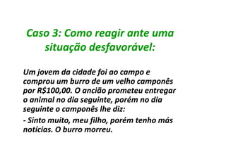 Caso 3: Como reagir ante uma
   situação desfavorável:

Um jovem da cidade foi ao campo e
comprou um burro de um velho camponês
por R$100,00. O ancião prometeu entregar
o animal no dia seguinte, porém no dia
seguinte o camponês lhe diz:
- Sinto muito, meu filho, porém tenho más
notícias. O burro morreu.
 