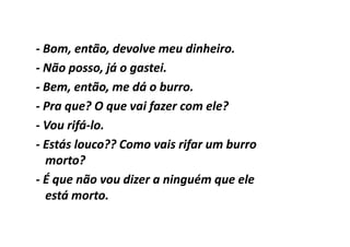 - Bom, então, devolve meu dinheiro.
- Não posso, já o gastei.
- Bem, então, me dá o burro.
- Pra que? O que vai fazer com ele?
- Vou rifá-lo.
      rifá-
- Estás louco?? Como vais rifar um burro
  morto?
- É que não vou dizer a ninguém que ele
  está morto.
 