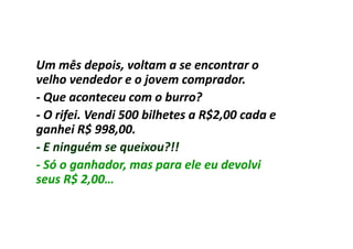 Um mês depois, voltam a se encontrar o
velho vendedor e o jovem comprador.
- Que aconteceu com o burro?
- O rifei. Vendi 500 bilhetes a R$2,00 cada e
ganhei R$ 998,00.
- E ninguém se queixou?!!
- Só o ganhador, mas para ele eu devolvi
seus R$ 2,00…
 