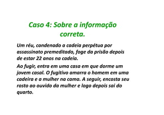 Caso 4: Sobre a informação
               correta.
Um réu, condenado a cadeia perpétua por
assassinato premeditado, foge da prisão depois
de estar 22 anos na cadeia.
Ao fugir, entra em uma casa em que dorme um
jovem casal. O fugitivo amarra o homem em uma
cadeira e a mulher na cama. A seguir, encosta seu
rosto ao ouvido da mulher e logo depois sai do
quarto.
 