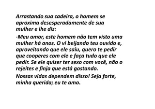 Arrastando sua cadeira, o homem se
aproxima desesperadamente de sua
mulher e lhe diz:
-Meu amor, este homem não tem visto uma
mulher há anos. O vi beijando teu ouvido e,
aproveitando que ele saiu, quero te pedir
que cooperes com ele e faça tudo que ele
pedir. Se ele quiser ter sexo com você, não o
rejeites e finja que está gostando.
Nossas vidas dependem disso! Seja forte,
minha querida; eu te amo.
 