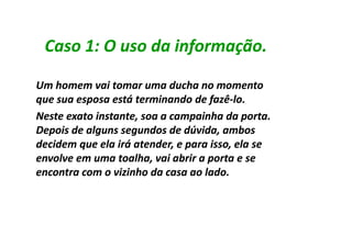 Caso 1: O uso da informação.

Um homem vai tomar uma ducha no momento
que sua esposa está terminando de fazê-lo.
                                    fazê-
Neste exato instante, soa a campainha da porta.
Depois de alguns segundos de dúvida, ambos
decidem que ela irá atender, e para isso, ela se
envolve em uma toalha, vai abrir a porta e se
encontra com o vizinho da casa ao lado.
 