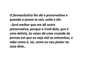 O farmacêutico lhe dá o preservativo e
quando o jovem ia sair, volta e diz:
- Será melhor que me dê outro
preservativo, porque a irmã dela, que é
uma delícia, às vezes dá uma cruzada de
pernas em que eu vejo até as entranhas, e
sabe como é, né, como eu vou jantar na
casa dela…
 