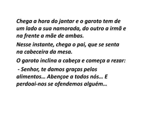Chega a hora do jantar e o garoto tem de
um lado a sua namorada, do outro a irmã e
na frente a mãe de ambas.
Nesse instante, chega o pai, que se senta
na cabeceira da mesa.
O garoto inclina a cabeça e começa a rezar:
- Senhor, te damos graças pelos
alimentos… Abençoe a todos nós… E
perdoai-
perdoai-nos se ofendemos alguém…
 