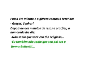 Passa um minuto e o garoto continua rezando:
- Graças, Senhor!
Depois de dez minutos de rezas e orações, a
namorada lhe diz:
 -Não sabia que você era tão religioso…
 -Eu também não sabia que seu pai era o
 farmacêutico!!!...
 