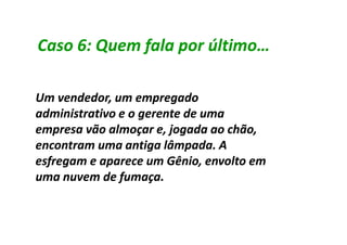 Caso 6: Quem fala por último…

Um vendedor, um empregado
administrativo e o gerente de uma
empresa vão almoçar e, jogada ao chão,
encontram uma antiga lâmpada. A
esfregam e aparece um Gênio, envolto em
uma nuvem de fumaça.
 