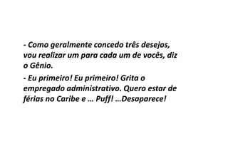 - Como geralmente concedo três desejos,
vou realizar um para cada um de vocês, diz
o Gênio.
- Eu primeiro! Eu primeiro! Grita o
empregado administrativo. Quero estar de
férias no Caribe e … Puff! …Desaparece!
 