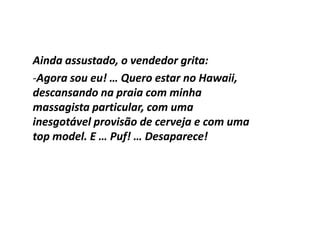 Ainda assustado, o vendedor grita:
-Agora sou eu! … Quero estar no Hawaii,
descansando na praia com minha
massagista particular, com uma
inesgotável provisão de cerveja e com uma
top model. E … Puf! … Desaparece!
 