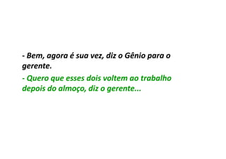 - Bem, agora é sua vez, diz o Gênio para o
gerente.
- Quero que esses dois voltem ao trabalho
depois do almoço, diz o gerente...
 
