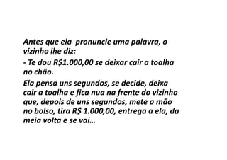 Antes que ela pronuncie uma palavra, o
vizinho lhe diz:
- Te dou R$1.000,00 se deixar cair a toalha
no chão.
Ela pensa uns segundos, se decide, deixa
cair a toalha e fica nua na frente do vizinho
que, depois de uns segundos, mete a mão
no bolso, tira R$ 1.000,00, entrega a ela, da
meia volta e se vai…
 