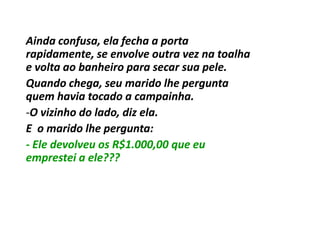 Ainda confusa, ela fecha a porta
rapidamente, se envolve outra vez na toalha
e volta ao banheiro para secar sua pele.
Quando chega, seu marido lhe pergunta
quem havia tocado a campainha.
-O vizinho do lado, diz ela.
E o marido lhe pergunta:
- Ele devolveu os R$1.000,00 que eu
emprestei a ele???
 