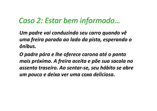 Caso 2: Estar bem informado…
Um padre vai conduzindo seu carro quando vê
uma freira parada ao lado da pista, esperando o
ônibus.
O padre pára e lhe oferece carona até o ponto
mais próximo. A freira aceita e põe sua sacola no
assento traseiro. Ao sentar-se, seu hábito se abre
                     sentar-
um pouco e deixa ver uma coxa deliciosa.
                                 deliciosa.
 