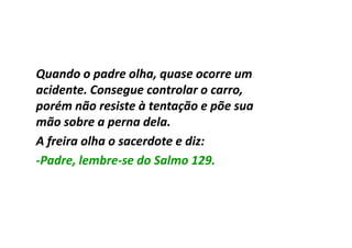 Quando o padre olha, quase ocorre um
acidente. Consegue controlar o carro,
porém não resiste à tentação e põe sua
mão sobre a perna dela.
A freira olha o sacerdote e diz:
-Padre, lembre-se do Salmo 129.
        lembre-
 