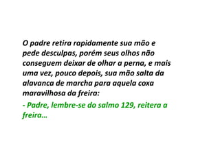 O padre retira rapidamente sua mão e
pede desculpas, porém seus olhos não
conseguem deixar de olhar a perna, e mais
uma vez, pouco depois, sua mão salta da
alavanca de marcha para aquela coxa
maravilhosa da freira:
- Padre, lembre-se do salmo 129, reitera a
         lembre-
freira…
 
