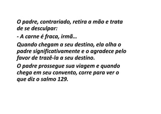 O padre, contrariado, retira a mão e trata
de se desculpar:
- A carne é fraca, irmã…
Quando chegam a seu destino, ela olha o
padre significativamente e o agradece pelo
favor de trazê-la a seu destino.
         trazê-
O padre prossegue sua viagem e quando
chega em seu convento, corre para ver o
que diz o salmo 129.
 