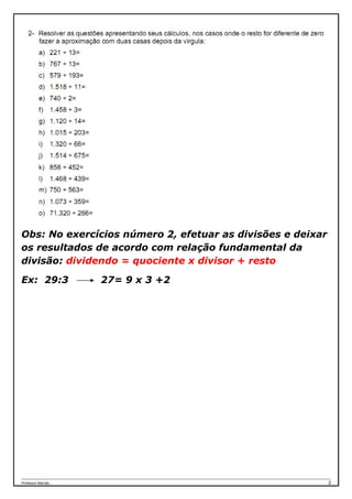 Obs: No exercícios número 2, efetuar as divisões e deixar
os resultados de acordo com relação fundamental da
divisão: dividendo = quociente x divisor + resto

Ex: 29:3              27= 9 x 3 +2




Professor Marcão...                                         2
 