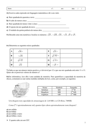 2
Nome: n.º. ano: data: / /
4-) Escreva cada expressão em linguagem matemática e dê o seu valor.
a) Raiz quadrada de quarenta e nove. ____________________________
b) O cubo de menos cinco. ___________________________________
c) Raiz quadrada de menos vinte e cinco. ______________________________
d) O oposto da raiz quadrada de nove. ____________________________________
e) O módulo da quinta potência de menos dois. _______________________________
5-) Desenhe uma reta numérica e localize os números: 25 , 64− , 16 , 4− , 0 e 9 .
6-) Determine as seguintes raízes quadradas:
A 36 = E 31 =
B 36− F )²9(− =
C )²5(− G 9− =
D 32 H 9− =
7-) Sabe-se que um número inteiro positivo a é divisível por 12 e que sua raiz quadrada está entre 11 e 13.
Quais são os possíveis valores do número a?
8-)Em informática, byte (B) é uma unidade de memória. Para quantificar a capacidade de memória de
discos, costumam-se usar outras medidas múltiplas de byte, como, por exemplo, as seguintes:
Um disquete tem capacidade de armazenagem de 1,44 MB e os CD-Roms, 740MB.
Como 210
é aproximadamente mil, quantos bytes cabem aproximadamente num disquete?
a) um milhão
b) um bilhão
c) um milhão e meio
d) um bilhão e meio
E quanto cabe em um CD?
Nome Símbolo Tamanho
Kilobyte KB 210
B
Megabyte MB 210
KB
Gigabyte GB 210
MB
 