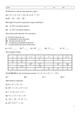 3
Nome: n.º. ano: data: / /
9-) Determine o valor de cada expressão a seguir:
a) 4 – [22
· (–3) – (–3)2
· (–2)] – 60 : [(–2)2
· 5 – 23
] =
b) 81 · 16 – 121 · 64 =
10-) Julgue (V) ou (F) as expressões a seguir: (justifique!)
a) ( ) (–95)6
é um número positivo.
b) ( ) (–36)4
é um número negativo.
11-) Associe cada expressão com a sua leitura:
I – O cubo do oposto de sete.
II – O quadrado de menos dezesseis.
III – O oposto do cubo de sete.
IV – O simétrico do quadrado de dezesseis.
V – A quarta potência do oposto de dezesseis.
a) (–16)² ______ b) –7³ _____ c) (–16)4
______ d) (–7)³ _____ e) –16² _____
12-) Complete a tabela:
13-) (UNIP-SP) O valor da expressão numérica –4² + (3 – 5) · (–2)³ + 3² – (–2)4
é
a) 7. b) 8. c) –7. d) 15.
14-) Calcule as expressões:
a) 40 : (–1)5
+ (–2)³ – 12 =
b) 64 – 4 · (–5) – (–3)2
+ (–3) =
c) 2³ – [(–16) : (+2) – (–1)9
=
d) (+1)5
– (–1)5
+ (–2)² – (–2)² =
e) – 16 + 25 – (8 – 9)4
– 22
=
f) 788102
⋅−− – 2 · 14 =
x y x · y x : y x³ y4
yx :
37
35
3²
320
164
163
108
104
108
100
(–5)³ (–5)² 5
28
224
216
4
 