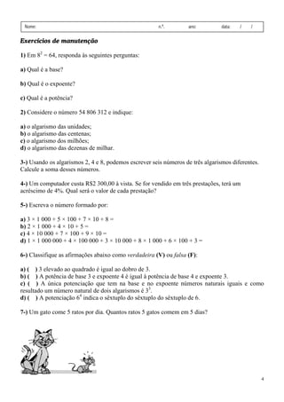 4
Nome: n.º. ano: data: / /
Exercícios de manutenção
1) Em 82
= 64, responda às seguintes perguntas:
a) Qual é a base?
b) Qual é o expoente?
c) Qual é a potência?
2) Considere o número 54 806 312 e indique:
a) o algarismo das unidades;
b) o algarismo das centenas;
c) o algarismo dos milhões;
d) o algarismo das dezenas de milhar.
3-) Usando os algarismos 2, 4 e 8, podemos escrever seis números de três algarismos diferentes.
Calcule a soma desses números.
4-) Um computador custa R$2 300,00 à vista. Se for vendido em três prestações, terá um
acréscimo de 4%. Qual será o valor de cada prestação?
5-) Escreva o número formado por:
a) 3 × 1 000 + 5 × 100 + 7 × 10 + 8 =
b) 2 × 1 000 + 4 × 10 + 5 =
c) 4 × 10 000 + 7 × 100 + 9 × 10 =
d) 1 × 1 000 000 + 4 × 100 000 + 3 × 10 000 + 8 × 1 000 + 6 × 100 + 3 =
6-) Classifique as afirmações abaixo como verdadeira (V) ou falsa (F):
a) ( ) 3 elevado ao quadrado é igual ao dobro de 3.
b) ( ) A potência de base 3 e expoente 4 é igual à potência de base 4 e expoente 3.
c) ( ) A única potenciação que tem na base e no expoente números naturais iguais e como
resultado um número natural de dois algarismos é 33
.
d) ( ) A potenciação 64
indica o sêxtuplo do sêxtuplo do sêxtuplo de 6.
7-) Um gato come 5 ratos por dia. Quantos ratos 5 gatos comem em 5 dias?
 