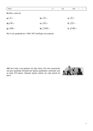 5
Nome: n.º. ano: data: / /
8-) Dê o valor de:
a) =9 b) =25 c) =81
d) =144 e) =361 f) =225
g) =900 h) =6003 i) =4006
9-) A raiz quadrada de 1 600 é 40? Justifique sua resposta.
10-) Seu João é um pedreiro de mão cheia. Ele está construindo
um piso quadrado formado por lajotas quadradas e pretende usar
ao todo 324 lajotas. Quantas lajotas cabem em cada lateral do
piso?
 