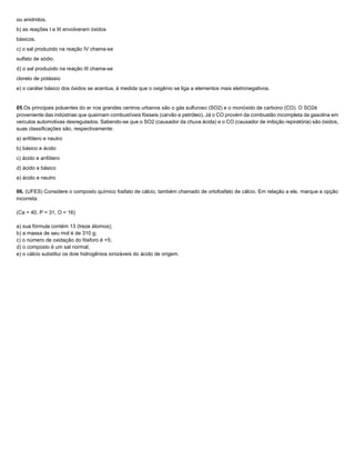 ou anidridos.
b) as reações I e III envolveram óxidos
básicos.
c) o sal produzido na reação IV chama-se
sulfato de sódio.
d) o sal produzido na reação III chama-se
cloreto de potássio
e) o caráter básico dos óxidos se acentua, à medida que o oxigênio se liga a elementos mais eletronegativos.


05.Os principais poluentes do ar nos grandes centros urbanos são o gás sulfuroso (SO2) e o monóxido de carbono (CO). O SO2é
proveniente das indústrias que queimam combustíveis fósseis (carvão e petróleo). Já o CO provém da combustão incompleta da gasolina em
veículos automotivas desregulados. Sabendo-se que o SO2 (causador da chuva ácida) e o CO (causador de inibição repiratória) são óxidos,
suas classificações são, respectivamente:
a) anfótero e neutro
b) básico e ácido
c) ácido e anfótero
d) ácido e básico
e) ácido e neutro

06. (UFES) Considere o composto químico fosfato de cálcio, também chamado de ortofosfato de cálcio. Em relação a ele, marque a opção
incorreta:

(Ca = 40, P = 31, O = 16)

a) sua fórmula contém 13 (treze átomos);
b) a massa de seu mol é de 310 g;
c) o número de oxidação do fósforo é +5;
d) o composto é um sal normal;
e) o cálcio substitui os dois hidrogênios ionizáveis do ácido de origem.
 