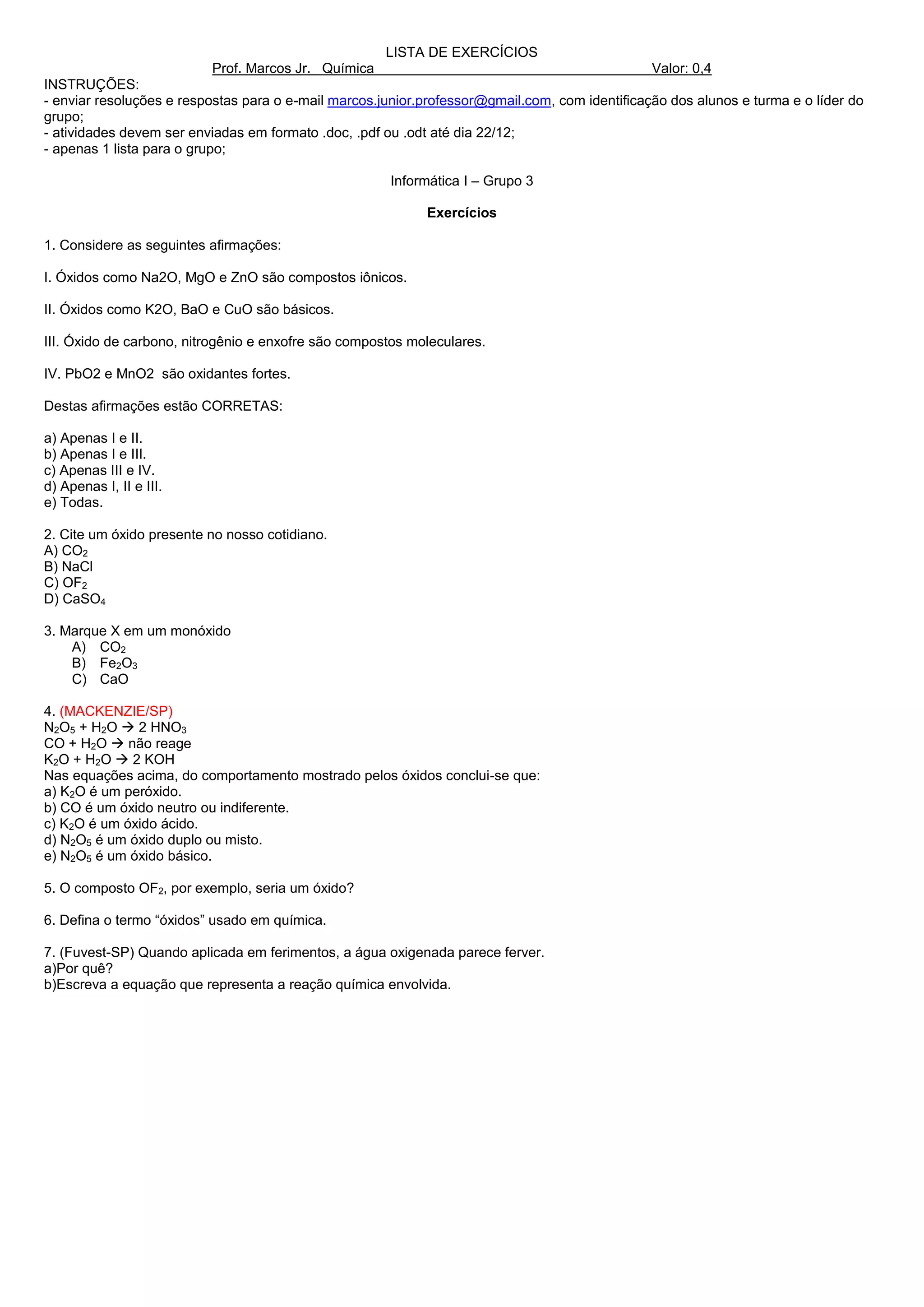 LISTA DE EXERCÍCIOS
                          Prof. Marcos Jr. Química                                              Valor: 0,4
INSTRUÇÕES:
- enviar resoluções e respostas para o e-mail marcos.junior.professor@gmail.com, com identificação dos alunos e turma e o líder do
grupo;
- atividades devem ser enviadas em formato .doc, .pdf ou .odt até dia 22/12;
- apenas 1 lista para o grupo;

                                                      Informática I – Grupo 3

                                                            Exercícios

1. Considere as seguintes afirmações:

I. Óxidos como Na2O, MgO e ZnO são compostos iônicos.

II. Óxidos como K2O, BaO e CuO são básicos.

III. Óxido de carbono, nitrogênio e enxofre são compostos moleculares.

IV. PbO2 e MnO2 são oxidantes fortes.

Destas afirmações estão CORRETAS:

a) Apenas I e II.
b) Apenas I e III.
c) Apenas III e IV.
d) Apenas I, II e III.
e) Todas.

2. Cite um óxido presente no nosso cotidiano.
A) CO2
B) NaCl
C) OF2
D) CaSO4

3. Marque X em um monóxido
    A) CO2
    B) Fe2O3
    C) CaO

4. (MACKENZIE/SP)
N2O5 + H2O  2 HNO3
CO + H2O  não reage
K2O + H2O  2 KOH
Nas equações acima, do comportamento mostrado pelos óxidos conclui-se que:
a) K2O é um peróxido.
b) CO é um óxido neutro ou indiferente.
c) K2O é um óxido ácido.
d) N2O5 é um óxido duplo ou misto.
e) N2O5 é um óxido básico.

5. O composto OF2, por exemplo, seria um óxido?

6. Defina o termo “óxidos” usado em química.

7. (Fuvest-SP) Quando aplicada em ferimentos, a água oxigenada parece ferver.
a)Por quê?
b)Escreva a equação que representa a reação química envolvida.
 