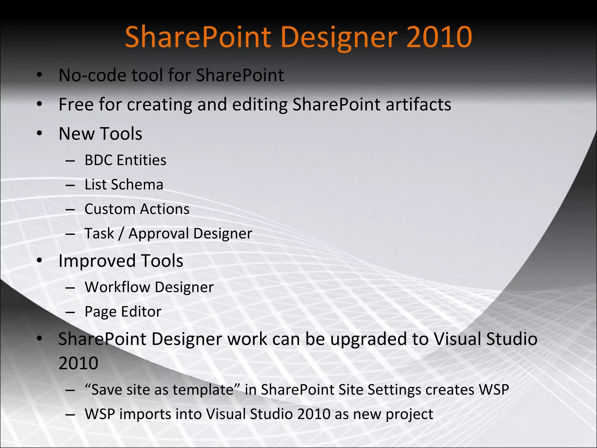 SharePoint Designer 2010 No-code tool for SharePoint Free for creating and editing SharePoint artifacts New Tools  BDC Entities List Schema Custom Actions Task / Approval Designer Improved Tools  Workflow Designer Page Editor SharePoint Designer work can be upgraded to Visual Studio 2010 “ Save site as template” in SharePoint Site Settings creates WSP WSP imports into Visual Studio 2010 as new project 