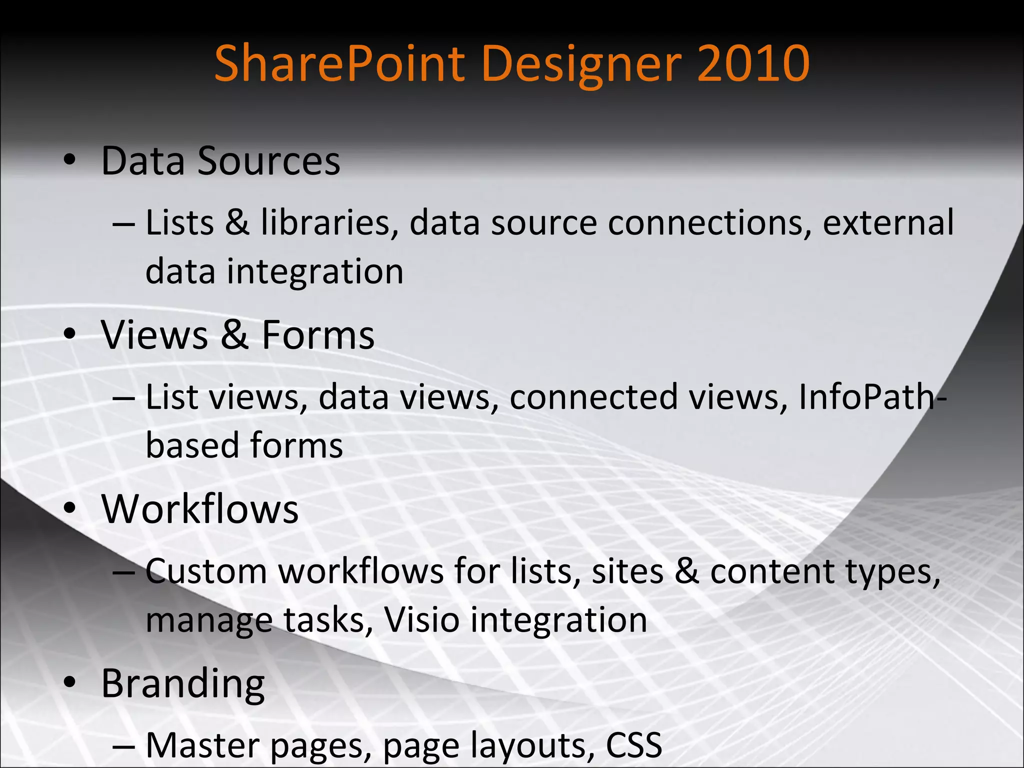 SharePoint Designer 2010 Data Sources Lists & libraries, data source connections, external data integration Views & Forms List views, data views, connected views, InfoPath-based forms Workflows Custom workflows for lists, sites & content types, manage tasks, Visio integration Branding Master pages, page layouts, CSS 
