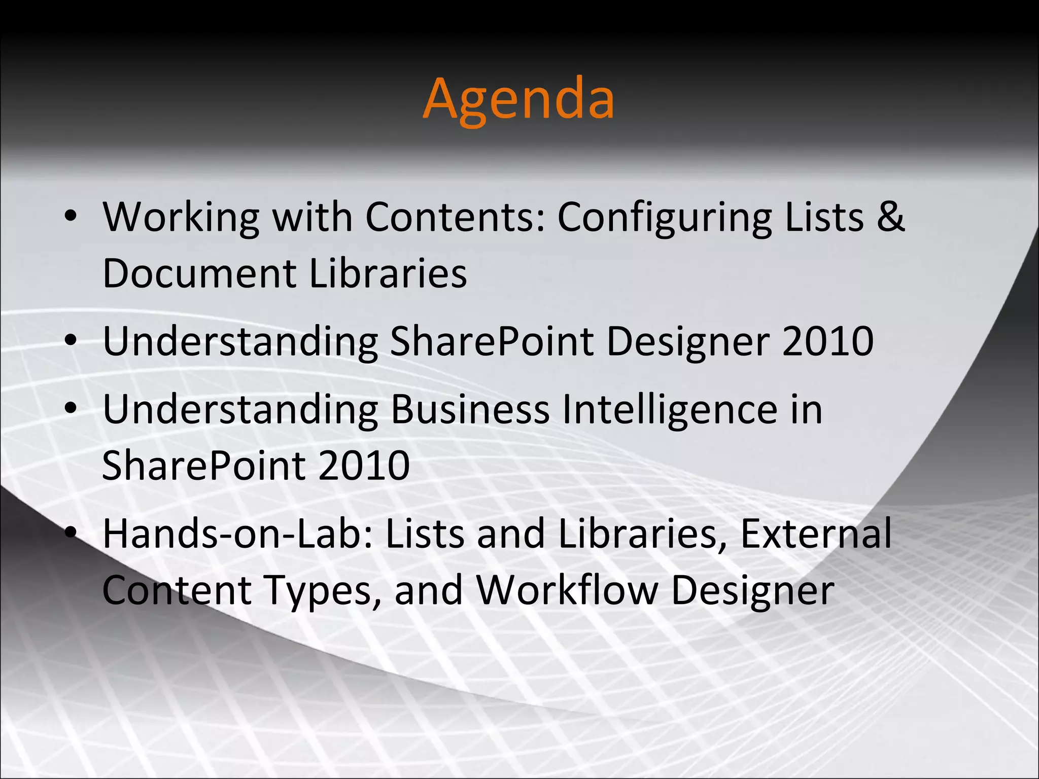 Working with Contents: Configuring Lists & Document Libraries Understanding SharePoint Designer 2010 Understanding Business Intelligence in SharePoint 2010 Hands-on-Lab: Lists and Libraries, External Content Types, and Workflow Designer Agenda 