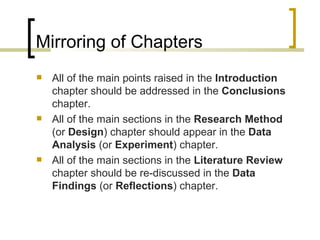 Mirroring of Chapters All of the main points raised in the  Introduction  chapter should be addressed in the  Conclusions  chapter. All of the main sections in the  Research Method  (or  Design ) chapter should appear in the  Data Analysis  (or  Experiment ) chapter. All of the main sections in the  Literature Review  chapter should be re-discussed in the  Data Findings  (or  Reflections ) chapter. 