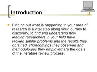 Introduction   Finding out what is happening in your area of research is a vital step along your journey to discovery,  to find and understand how leading researchers in your field have tackled similar problems and the results they obtained, shortcomings they observed and methodologies they employed  are the goals of the literature review process.   