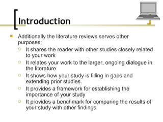 Introduction   Additionally the literature reviews serves other purposes; It shares the reader with other studies closely related to your work It relates your work to the larger, ongoing dialogue in the literature It shows how your study is filling in gaps and extending prior studies. It provides a framework for establishing the importance of your study It provides a benchmark for comparing the results of your study with other findings 