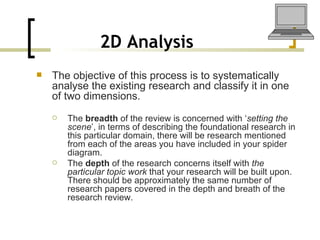 2D Analysis   The objective of this process is to systematically analyse the existing research and classify it in one of two dimensions.  The  breadth  of the review is concerned with ‘ setting the scene ’, in terms of describing the foundational research in this particular domain, there will be research mentioned from each of the areas you have included in your spider diagram. The  depth  of the research concerns itself with  the particular topic work  that your research will be built upon. There should be approximately the same number of research papers covered in the depth and breath of the research review. 