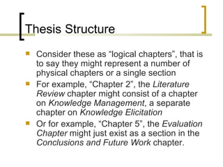 Thesis Structure Consider these as “logical chapters”, that is to say they might represent a number of physical chapters or a single section For example, “Chapter 2”, the  Literature Review  chapter might consist of a chapter on  Knowledge Management , a separate chapter on  Knowledge Elicitation Or for example, “Chapter 5”, the  Evaluation Chapter  might just exist as a section in the  Conclusions and Future Work  chapter. 