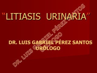 “ LITIASIS  URINARIA ” DR. LUIS GABRIEL PÉREZ SANTOS URÓLOGO 