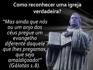 Como reconhecer uma igreja 
verdadeira? 
“Mas ainda que nós 
ou um anjo dos 
céus pregue um 
evangelho 
diferente daquele 
que lhes pregamos, 
que seja 
amaldiçoado!” 
(Gálatas 1.8). 
 