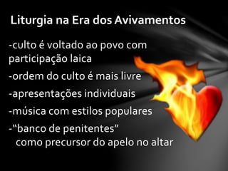 Liturgia na Era dos Avivamentos 
-culto é voltado ao povo com 
participação laica 
-ordem do culto é mais livre 
-apresentações individuais 
-música com estilos populares 
-“banco de penitentes” 
como precursor do apelo no altar 
 